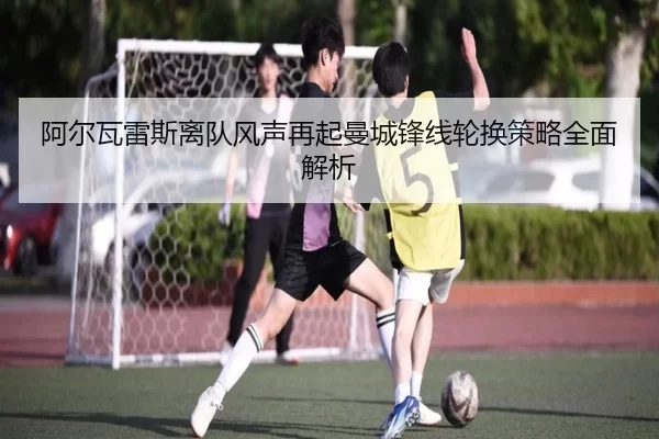 阿尔瓦雷斯离队风声再起曼城锋线轮换策略全面解析